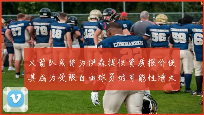 火箭队或将为伊森提供资质报价使其成为受限自由球员的可能性增大
