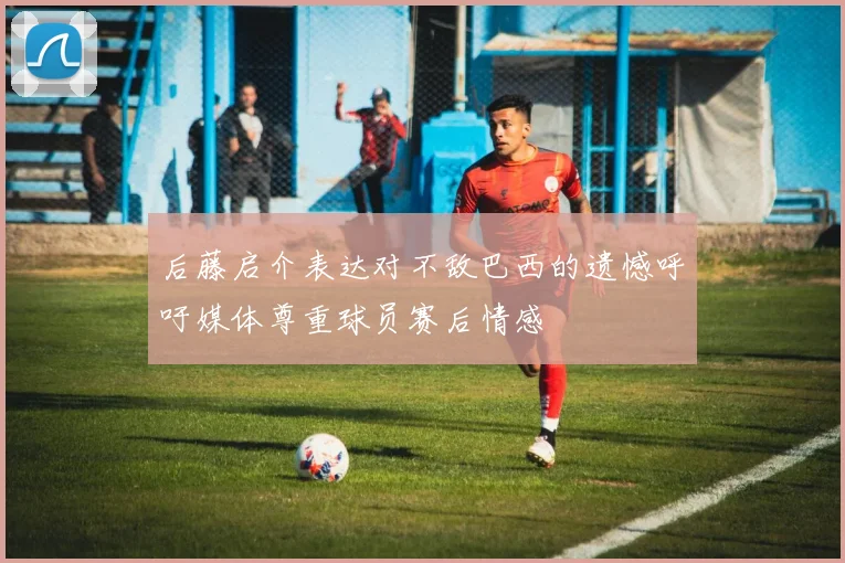 后藤启介表达对不敌巴西的遗憾呼吁媒体尊重球员赛后情感