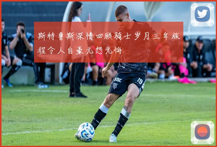 斯特鲁斯深情回顾骑士岁月三年旅程令人自豪无怨无悔