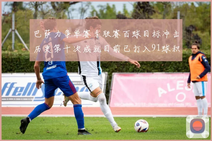 巴萨力争单赛季联赛百球目标冲击历史第十次成就目前已打入91球积91分