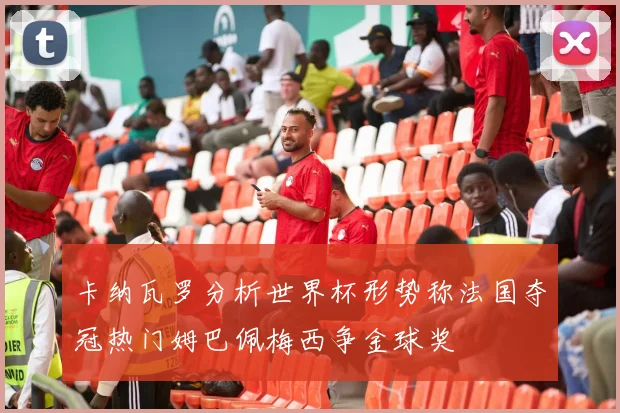 卡纳瓦罗分析世界杯形势称法国夺冠热门姆巴佩梅西争金球奖