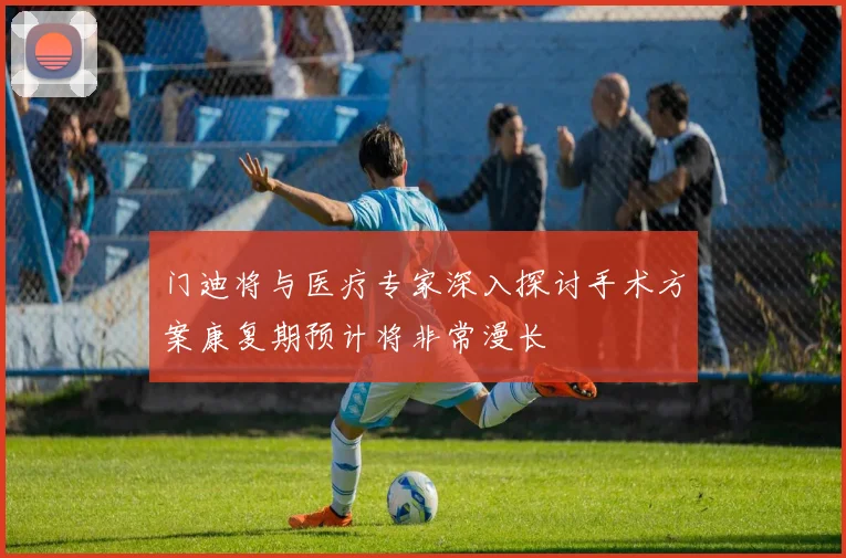 门迪将与医疗专家深入探讨手术方案康复期预计将非常漫长