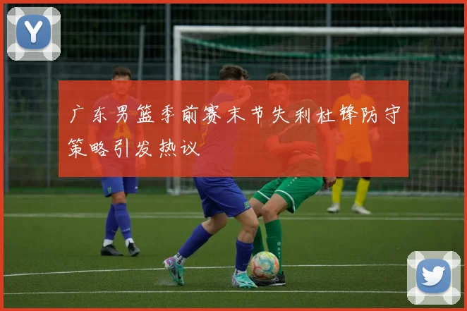 广东男篮季前赛末节失利杜锋防守策略引发热议