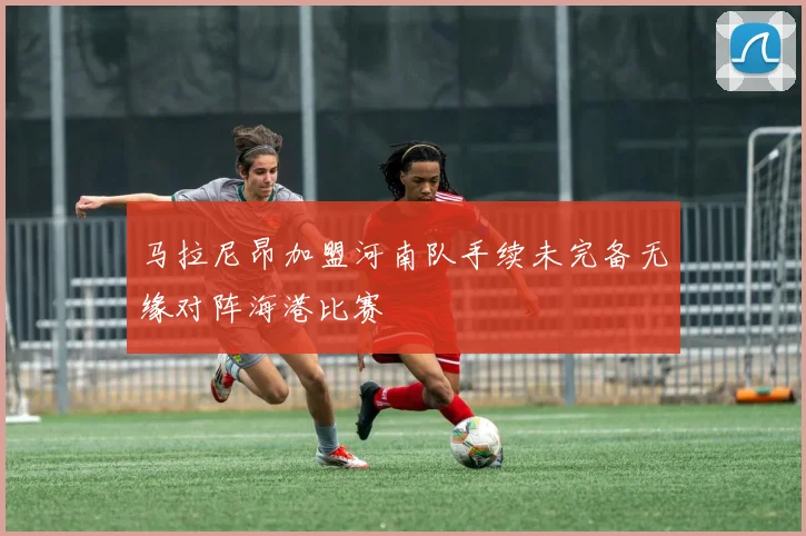 马拉尼昂加盟河南队手续未完备无缘对阵海港比赛