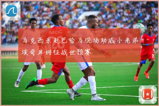 马克西亲赴巴哈马现场助威小老弟埃奇库姆征战世预赛