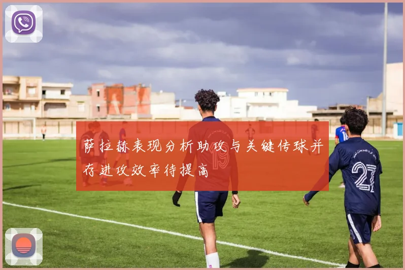 萨拉赫表现分析助攻与关键传球并存进攻效率待提高
