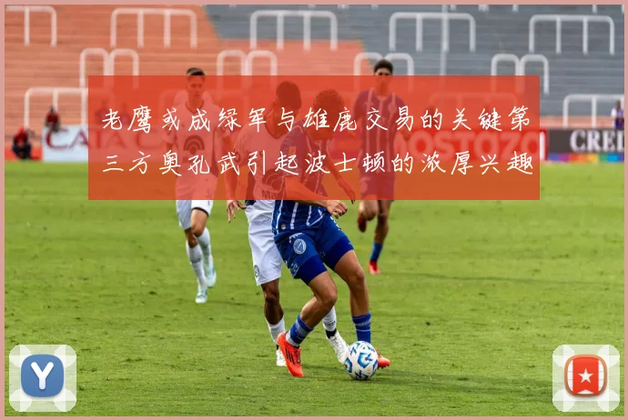 老鹰或成绿军与雄鹿交易的关键第三方奥孔武引起波士顿的浓厚兴趣