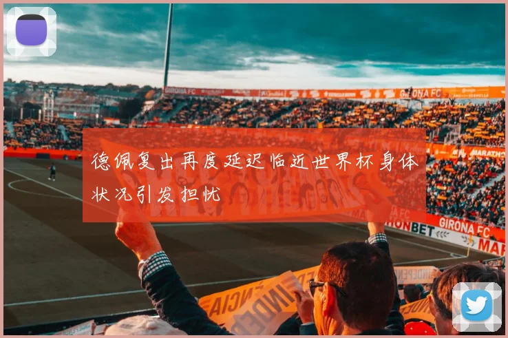 德佩复出再度延迟临近世界杯身体状况引发担忧