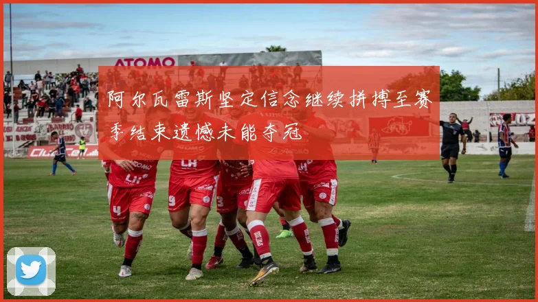 阿尔瓦雷斯坚定信念继续拼搏至赛季结束遗憾未能夺冠