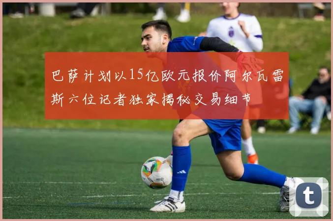 巴萨计划以15亿欧元报价阿尔瓦雷斯六位记者独家揭秘交易细节