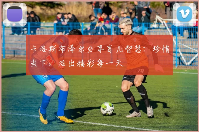 卡洛斯布泽尔分享育儿智慧：珍惜当下，活出精彩每一天