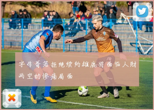 字母哥若拒绝续约雄鹿将面临人财两空的惨痛局面