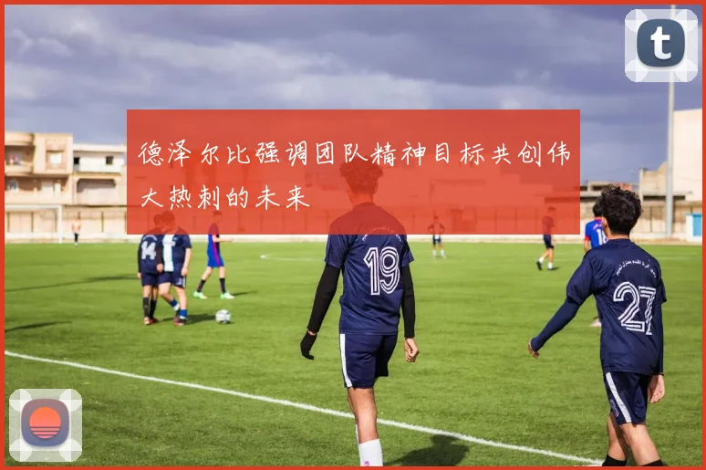 德泽尔比强调团队精神目标共创伟大热刺的未来