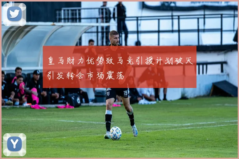 皇马财力优势致马竞引援计划破灭引发转会市场震荡