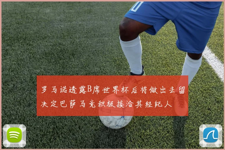 罗马诺透露B席世界杯后将做出去留决定巴萨马竞积极接洽其经纪人