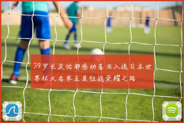 39岁长友佑都感动落泪入选日本世界杯大名单五度征战荣耀之路