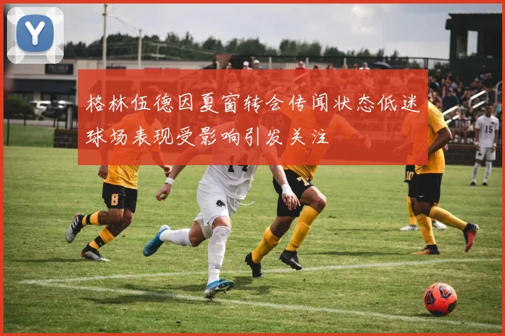 格林伍德因夏窗转会传闻状态低迷球场表现受影响引发关注