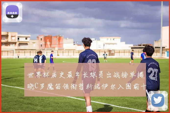 世界杯历史最年长球员出战榜单揭晓C罗魔笛领衔哲科诺伊尔入围前十