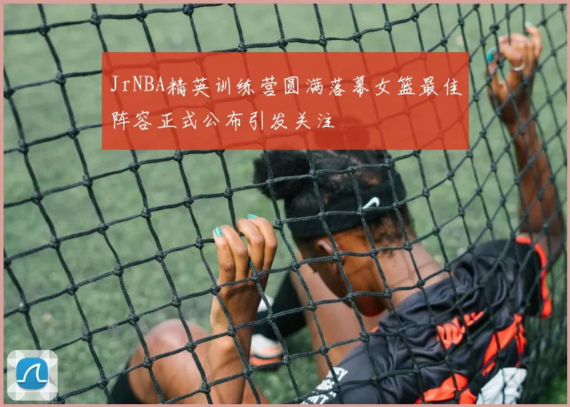 JrNBA精英训练营圆满落幕女篮最佳阵容正式公布引发关注