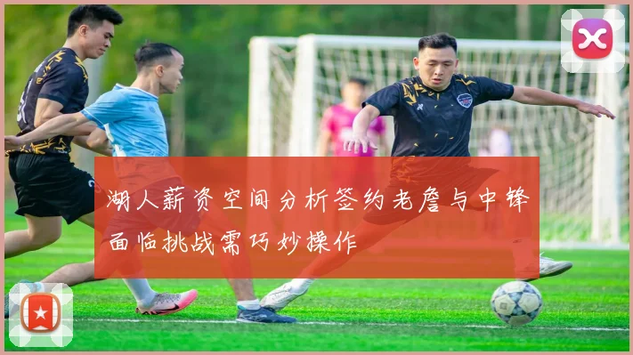湖人薪资空间分析签约老詹与中锋面临挑战需巧妙操作