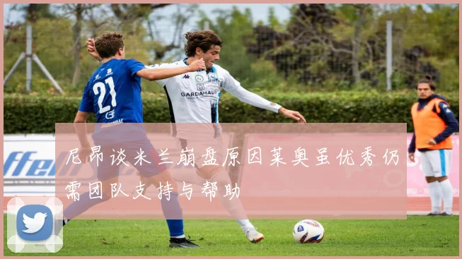 尼昂谈米兰崩盘原因莱奥虽优秀仍需团队支持与帮助