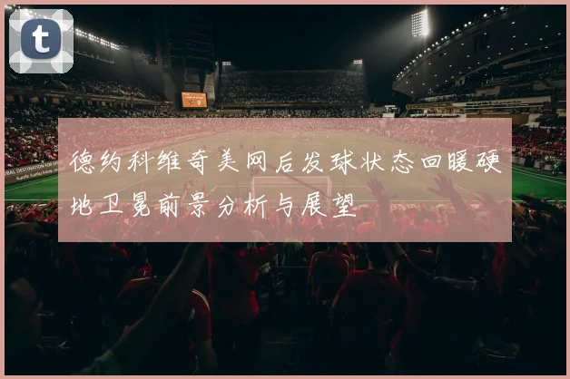 德约科维奇美网后发球状态回暖硬地卫冕前景分析与展望