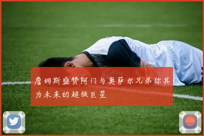 詹姆斯盛赞阿门与奥萨尔兄弟称其为未来的超级巨星