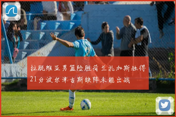拉脱维亚男篮险胜荷兰扎加斯独得21分波尔津吉斯缺阵未能出战